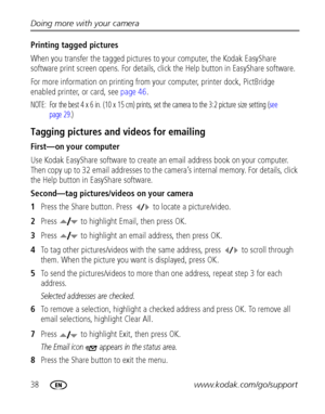 Page 4438www.kodak.com/go/support Doing more with your camera
Printing tagged pictures
When you transfer the tagged pictures to your computer, the Kodak EasyShare 
software print screen opens. For details, click the Help button in EasyShare software.
For more information on printing from your computer, printer dock, PictBridge 
enabled printer, or card, see page 46.
NOTE:  For the best 4 x 6 in. (10 x 15 cm) prints, set the camera to the 3:2 picture size setting (see 
page 29.)
Tagging pictures and videos for...