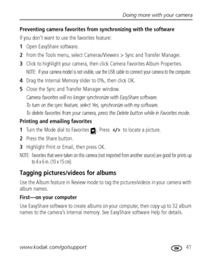 Page 47Doing more with your camera
www.kodak.com/go/support
 41
Preventing camera favorites from synchronizing with the software
If you don’t want to use the favorites feature:
1Open EasyShare software.
2From the Tools menu, select Cameras/Viewers > Sync and Transfer Manager.
3Click to highlight your camera, then click Camera Favorites Album Properties.
NOTE:  If your camera model is not visible, use the USB cable to connect your camera to the computer.
4Drag the Internal Memory slider to 0%, then click OK....