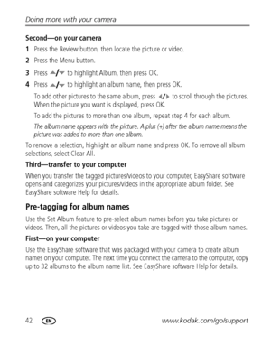 Page 4842www.kodak.com/go/support Doing more with your camera
Second—on your camera
1Press the Review button, then locate the picture or video.
2Press the Menu button.
3Press   to highlight Album, then press OK.
4Press   to highlight an album name, then press OK.
To add other pictures to the same album, press   to scroll through the pictures. 
When the picture you want is displayed, press OK.
To add the pictures to more than one album, repeat step 4 for each album.
The album name appears with the picture. A...