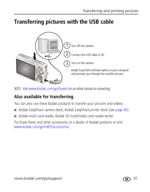 Page 51Transferring and printing pictures
www.kodak.com/go/support
 45
Transferring pictures with the USB cable
NOTE:  Visit www.kodak.com/go/howto for an online tutorial on connecting.
Also available for transferring
You can also use these Kodak products to transfer your pictures and videos.
Kodak EasyShare camera dock, Kodak EasyShare printer dock (see page 46)
Kodak multi-card reader, Kodak SD multimedia card reader-writer
Purchase these and other accessories at a dealer of Kodak products or visit...