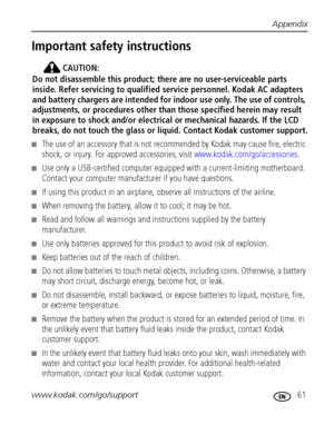 Page 67Appendix
www.kodak.com/go/support
 61
Important safety instructions
CAUTION:
Do not disassemble this product; there are no user-serviceable parts 
inside. Refer servicing to qualified service personnel. Kodak AC adapters 
and battery chargers are intended for indoor use only. The use of controls, 
adjustments, or procedures other than those specified herein may result 
in exposure to shock and/or electrical or mechanical hazards. If the LCD 
breaks, do not touch the glass or liquid. Contact Kodak...