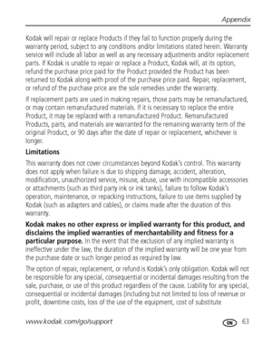 Page 69Appendix
www.kodak.com/go/support
 63
Kodak will repair or replace Products if they fail to function properly during the 
warranty period, subject to any conditions and/or limitations stated herein. Warranty 
service will include all labor as well as any necessary adjustments and/or replacement 
parts. If Kodak is unable to repair or replace a Product, Kodak will, at its option, 
refund the purchase price paid for the Product provided the Product has been 
returned to Kodak along with proof of the...