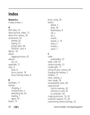 Page 7468www.kodak.com/go/support
Index1
Numerics
4-way arrows, ii
A
A/V cable, 25
about picture, video, 15
about this camera, 34
accessories, 45
battery, 62
buying, 55
printer dock, 46
SD/SDHC card, 4
Album, 18
album
tagging pictures, 42
albums
set, 33
appendix, 57
auto, 9
flash, 8
focus control, 18
focus framing marks, 6
B
backlight, 11
battery
charging, 2
compartment, ii
extending life, 62
loading, 1
types, 59
beach, 10burst, using, 36
button
delete, 5
drive, 36
flash/status, 8
OK, ii
ok, ii
on/off, i...