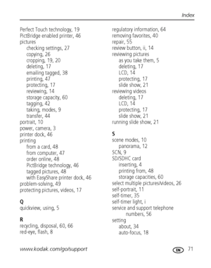 Page 77www.kodak.com/go/support 71
Index
Perfect Touch technology, 19
PictBridge enabled printer, 46
pictures
checking settings, 27
copying, 26
cropping, 19, 20
deleting, 17
emailing tagged, 38
printing, 47
protecting, 17
reviewing, 14
storage capacity, 60
tagging, 42
taking, modes, 9
transfer, 44
portrait, 10
power, camera, 3
printer dock, 46
printing
from a card, 48
from computer, 47
order online, 48
PictBridge technology, 46
tagged pictures, 48
with EasyShare printer dock, 46
problem-solving, 49
protecting...
