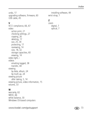 Page 79www.kodak.com/go/support 73
Index
undo, 17
upgrading software, firmware, 60
USB cable, 45
V
VCCI compliance, 66, 67
video
action print, 21
checking settings, 27
copying, 26
deleting, 17
out, 25, 34
protecting, 17
reviewing, 14
size, 18, 32
storage capacities, 60
viewing, 14
video light, i
videos
emailing tagged, 38
transfer, 44
viewing
by date, album, 24
by multi-up, 24
viewing picture
after taking, 5, 14
viewing picture, video information, 15
volume, 33
W
warranty, 62
WEEE, 66
white balance, 30
Windows...