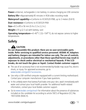 Page 19Appendix
www.kodak.com/go/support
 13
Power—Internal, rechargeable Li-Ion battery; in-camera charging via USB connector
Battery life—Approximately 85 minutes in VGA video recording mode
Waterproof capability—Conforms to IEC60529 IPX8, up to 3 meters (9.8 ft)
Dust resistance—Conforms to IEC60529 IP6X
Size—9.5 x 85 x 56 mm (0.4 x 3.3 x 2.2 in.)
Weight—70 g (2.5 oz) with battery, card
Operating temperature—0–40
°C (32–104°F); do not expose camera to higher 
temperatures.
Safety
CAUTION:
Do not disassemble...