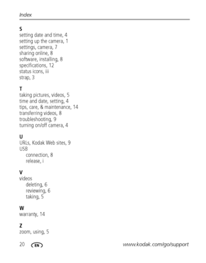 Page 2620www.kodak.com/go/support Index
S
setting date and time, 4
setting up the camera, 1
settings, camera, 7
sharing online, 8
software, installing, 8
specifications, 12
status icons, iii
strap, 3
T
taking pictures, videos, 5
time and date, setting, 4
tips, care, & maintenance, 14
transferring videos, 8
troubleshooting, 9
turning on/off camera, 4
U
URLs, Kodak Web sites, 9
USB
connection, 8
release, i
V
videos
deleting, 6
reviewing, 6
taking, 5
W
warranty, 14
Z
zoom, using, 5
Downloaded From...