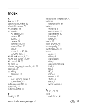 Page 101www.kodak.com/go/support 94
Index1
A
A/V out, i, 61
about picture, video, 52
about this camera, 52
AC adapter, 88
accessories
AC adapter, 88
battery, 87
buying, 75
camera, 84
camera dock, 88
external flash, 11
lens, 51
printer dock, 20, 88
SD/MMC card, 4
AE/AF lock button, ii, 33
AE/AF lock button set, 50
AF control, 49, 53
AF zone, 53
albums, tagging pictures for, 61, 62
aperture, 38
attaching
flash unit, 11
auto
focus framing marks, 7
power-down, 83
auto exposure (AE), 33
auto flash, 37
auto focus...