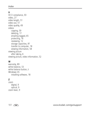 Page 108101www.kodak.com/go/support Index
V
VCCI compliance, 93
video, 27
video length, 51
video out, 51
video quality, 49
videos
copying, 59
deleting, 17
emailing tagged, 65
protecting, 16
reviewing, 12
storage capacities, 81
transfer to computer, 18
viewing information, 58
viewing picture
after taking, 6
viewing picture, video information, 52
W
warranty, 89
white balance, 53
white balance button, ii
Windows OS
installing software, 18
Z
zoom
digital, 9
optical, 9
zoom lever, 9
Downloaded From...