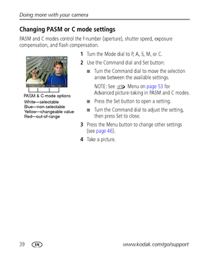 Page 4639www.kodak.com/go/support Doing more with your camera
Changing PASM or C mode settings
PASM and C modes control the f-number (aperture), shutter speed, exposure 
compensation, and flash compensation. 
1Turn the Mode dial to P, A, S, M, or C.
2Use the Command dial and Set button:
■Turn the Command dial to move the selection 
arrow between the available settings.
NOTE: See   Menu on page 53 for 
Advanced picture-taking in PASM and C modes.
■Press the Set button to open a setting. 
■Turn the Command dial...