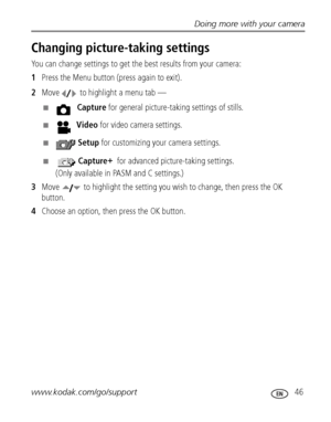 Page 53Doing more with your camera
www.kodak.com/go/support
 46
Changing picture-taking settings
You can change settings to get the best results from your camera:
1Press the Menu button (press again to exit). 
2Move   to highlight a menu tab —
■ Capture for general picture-taking settings of stills. 
■ Video for video camera settings. 
■ Setup for customizing your camera settings.
■  Capture +
 for advanced picture-taking settings.
(Only available in PASM and C settings.)
3Move   to highlight the setting you...