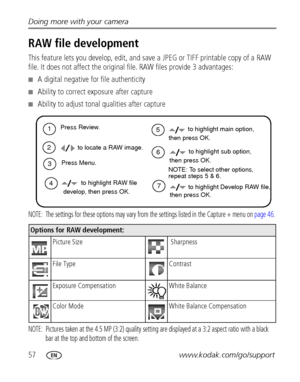 Page 6457www.kodak.com/go/support Doing more with your camera
RAW file development
This feature lets you develop, edit, and save a JPEG or TIFF printable copy of a RAW 
file. It does not affect the original file. RAW files provide 3 advantages:
■A digital negative for file authenticity
■Ability to correct exposure after capture
■Ability to adjust tonal qualities after capture
NOTE:  The settings for these options may vary from the settings listed in the Capture + menu on page 46.
NOTE:  Pictures taken at the...