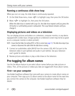 Page 6861www.kodak.com/go/support Doing more with your camera
Running a continuous slide show loop
When you turn on Loop, the slide show is continuously repeated.
1On the Slide Show menu, move   to highlight Loop, then press the OK button.
2Move   to highlight On, then press the OK button.
When the slide show is started with Loop On, the slide show repeats until you press the 
OK button or until battery power is exhausted. The Loop feature remains until you 
change it.
Displaying pictures and videos on a...