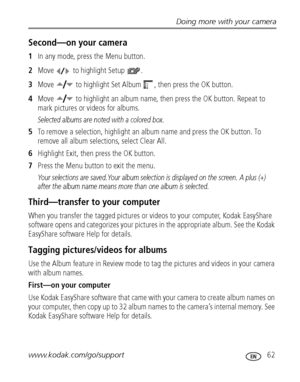 Page 69Doing more with your camera
www.kodak.com/go/support
 62
Second—on your camera
1In any mode, press the Menu button.
2Move   to highlight Setup  .
3Move   to highlight Set Album  , then press the OK button.
4Move   to highlight an album name, then press the OK button. Repeat to 
mark pictures or videos for albums. 
Selected albums are noted with a colored box.
5To remove a selection, highlight an album name and press the OK button. To 
remove all album selections, select Clear All.
6Highlight Exit, then...