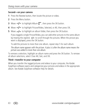 Page 7063www.kodak.com/go/support Doing more with your camera
Second—on your camera
1Press the Review button, then locate the picture or video.
2Press the Menu button.
3Move   to highlight Album  , then press the OK button.
4Move   to highlight Picture/Video, Selected, or All, then press OK.
5Move   to highlight an album folder, then press the OK button.
If you tagged a single Picture/Video, you can add other pictures to the same album 
by moving the Joystick   to scroll through the pictures. When the picture...