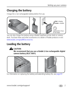 Page 9Setting up your camera
www.kodak.com/go/support
 2
Charging the battery
Charge the Li-Ion rechargeable battery before first use. 
You can also charge the battery using a Kodak EasyShare printer dock or camera 
dock. Purchase these and other accessories at a dealer of Kodak products or visit 
www.kodak.com/go/p880accessories.
Loading the battery
CAUTION:
We recommend that you use a Kodak Li-Ion rechargeable digital 
camera battery (KLIC-5001).
For information on replacing the battery and extending battery...