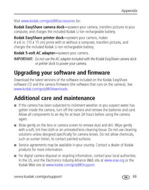 Page 95Appendix
www.kodak.com/go/support
 88
Visit www.kodak.com/go/p880accessories for:
Kodak EasyShare camera dock—powers your camera, transfers pictures to your 
computer, and charges the included Kodak Li-Ion rechargeable battery.
Kodak EasyShare printer dock—powers your camera, makes 
4 x 6 in. (10 x 15 cm) prints with or without a computer, transfers pictures, and 
charges the included Kodak Li-Ion rechargeable battery.
Kodak 5-volt AC adapter—powers your camera.
IMPORTANT: 
Do not use the AC adapter...