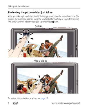 Page 148www.kodak.com/go/support Taking pictures/videos
Reviewing the picture/video just taken
After you take a picture/video, the LCD displays a quickview for several seconds. (To 
dismiss the quickview sooner, press the Shutter button halfway or touch the screen.) 
The picture/video is saved unless you tap the Delete  icon.
To review pictures/videos anytime, see page 17.
Delete
Play a video
Downloaded From camera-usermanual.com Kodak Manuals 