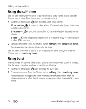 Page 2014www.kodak.com/go/support Taking pictures/videos
Using the self-timer
Use the self-timer when you want to be included in a picture or to ensure a steady 
Shutter button press. Place the camera on a steady surface.
1Tap the Self-timer/Burst  icon, then tap a self-timer setting:
10 seconds—A picture is taken after a 10-second delay (so you have time 
to get into the scene).
2 seconds—A picture is taken after a 2-second delay (for a steady, shutter 
release).
2 shot—The first picture is taken after a...