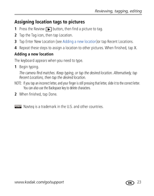 Page 29Reviewing, tagging, editing
www.kodak.com/go/support
 23
Assigning location tags to pictures
1Press the Review  button, then find a picture to tag.
2Ta p  t h e  Ta g  i c o n ,  t h e n  t a p  L o c a t i o n .
3Tap Enter New Location (see Adding a new location)or tap Recent Locations. 
4Repeat these steps to assign a location to other pictures. When finished, tap X.
Adding a new location
The keyboard appears when you need to type.
1Begin typing.
The camera find matches. Keep typing, or tap the desired...