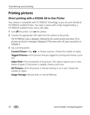 Page 4438www.kodak.com/go/support Transferring and printing
Printing pictures
Direct printing with a KODAK All-in-One Printer
Your camera is compatible with PICTBRIDGE Technology, so you can print directly to 
PICTBRIDGE enabled Printers. You need a camera with a fully charged battery, a 
PICTBRIDGE enabled Printer, and a USB cable.
1Tu r n  off the printer. Turn on the camera.
2Connect the appropriate USB cable from the camera to the printer.
The PICTBRIDGE Logo is displayed, followed by the current picture...