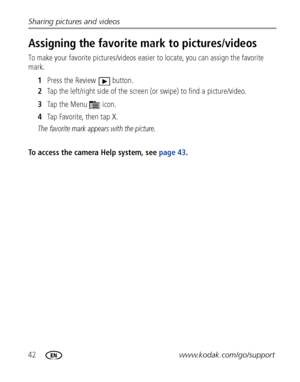 Page 4842www.kodak.com/go/support Sharing pictures and videos
Assigning the favorite mark to pictures/videos
To make your favorite pictures/videos easier to locate, you can assign the favorite 
mark.
1 Press the Review  button.
2 Tap the left/right side of the screen (or swipe) to find a picture/video.
3 Ta p  t h e  M e n u   i c o n .
4 Tap Favorite, then tap X.
The favorite mark appears with the picture.
To access the camera Help system, see page 43. 
Downloaded From camera-usermanual.com Kodak Manuals 