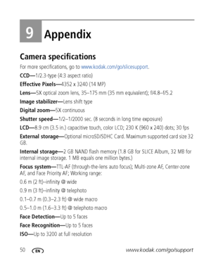 Page 5650www.kodak.com/go/support
9Appendix
Camera specifications
For more specifications, go to www.kodak.com/go/slicesupport.
CCD—1/2.3-type (4:3 aspect ratio)
Effective Pixels—4352 x 3240 (14 MP) 
Lens—5X optical zoom lens, 35–175 mm (35 mm equivalent); f/4.8–f/5.2 
Image stabilizer—Lens shift type
Digital zoom—5X continuous
Shutter speed—1/2–1/2000 sec. (8 seconds in long time exposure)
LCD—8.9 cm (3.5 in.) capacitive touch, color LCD; 230 K (960 x 240) dots; 30 fps
External storage—Optional microSD/SDHC...