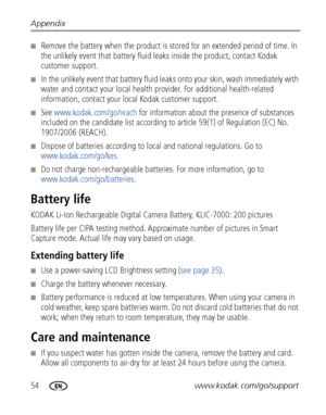 Page 6054www.kodak.com/go/support Appendix
■Remove the battery when the product is stored for an extended period of time. In 
the unlikely event that battery fluid leaks inside the product, contact Kodak 
customer support.
■In the unlikely event that battery fluid leaks onto your skin, wash immediately with 
water and contact your local health provider. For additional health-related 
information, contact your local Kodak customer support.
■See www.kodak.com/go/reach for information about the presence of...