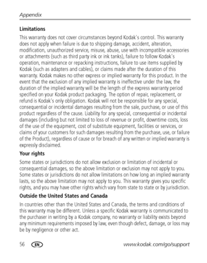 Page 6256www.kodak.com/go/support Appendix
Limitations 
This warranty does not cover circumstances beyond Kodak's control. This warranty 
does not apply when failure is due to shipping damage, accident, alteration, 
modification, unauthorized service, misuse, abuse, use with incompatible accessories 
or attachments (such as third party ink or ink tanks), failure to follow Kodak's 
operation, maintenance or repacking instructions, failure to use items supplied by 
Kodak (such as adapters and cables), or...