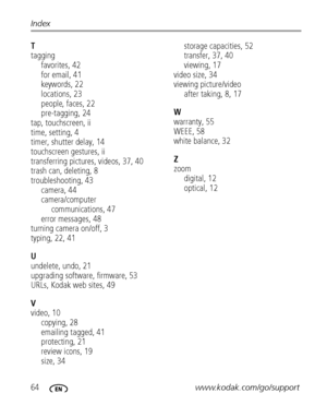 Page 7064www.kodak.com/go/support Index
T
tagging
favorites, 42
for email, 41
keywords, 22
locations, 23
people, faces, 22
pre-tagging, 24
tap, touchscreen, ii
time, setting, 4
timer, shutter delay, 14
touchscreen gestures, ii
transferring pictures, videos, 37, 40
trash can, deleting, 8
troubleshooting, 43
camera, 44
camera/computer 
communications, 47
error messages, 48
turning camera on/off, 3
typing, 22, 41
U
undelete, undo, 21
upgrading software, firmware, 53
URLs, Kodak web sites, 49
V
video, 10
copying,...