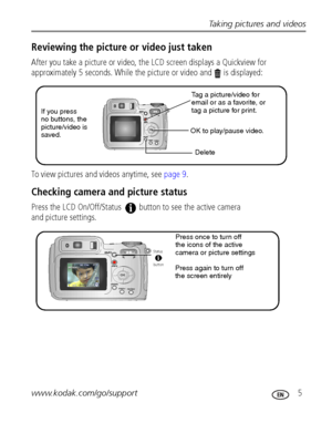 Page 11Taking pictures and videos
www.kodak.com/go/support
 5
Reviewing the picture or video just taken
After you take a picture or video, the LCD screen displays a Quickview for 
approximately 5 seconds. While the picture or video and   is displayed:
To view pictures and videos anytime, see page 9.
Checking camera and picture status 
Press the LCD On/Off/Status   button to see the active camera
and picture settings. 
 
If you press
no buttons, the
picture/video is
saved.Tag a picture/video for 
email or as a...