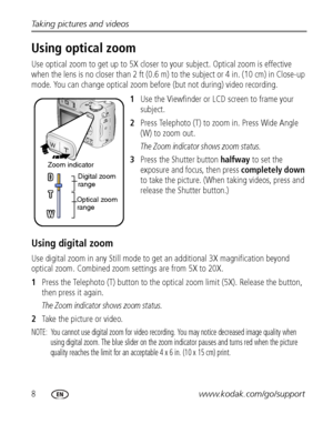 Page 148www.kodak.com/go/support Taking pictures and videos
Using optical zoom
Use optical zoom to get up to 5X closer to your subject. Optical zoom is effective 
when the lens is no closer than 2 ft (0.6 m) to the subject or 4 in. (10 cm) in Close-up 
mode. You can change optical zoom before (but not during) video recording.
1Use the Viewfinder or LCD screen to frame your 
subject.
2Press Telephoto (T) to zoom in. Press Wide Angle 
(W) to zoom out.
The Zoom indicator shows zoom status.
3Press the Shutter...