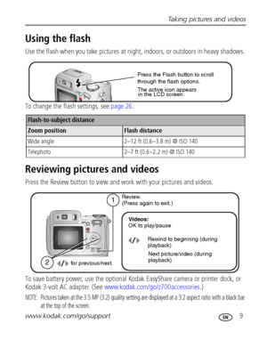 Page 15Taking pictures and videos
www.kodak.com/go/support
 9
Using the flash 
Use the flash when you take pictures at night, indoors, or outdoors in heavy shadows. 
To change the flash settings, see page 26.
Reviewing pictures and videos
Press the Review button to view and work with your pictures and videos. 
To save battery power, use the optional Kodak EasyShare camera or printer dock, or 
Kodak 3-volt AC adapter. (See www.kodak.com/go/z700accessories.)
NOTE:  Pictures taken at the 3.5 MP (3:2) quality...