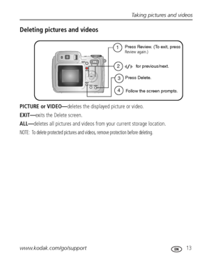 Page 19Taking pictures and videos
www.kodak.com/go/support
 13
Deleting pictures and videos
PICTURE or VIDEO—deletes the displayed picture or video.
EXIT—exits the Delete screen.
ALL—deletes all pictures and videos from your current storage location.
NOTE:  To delete protected pictures and videos, remove protection before deleting.
1
2
4Follow the screen prompts.for previous/next.
Press Delete. Press Review. (To exit, press
Review again.)
3
Downloaded From camera-usermanual.com Kodak Manuals 