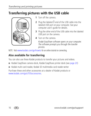 Page 2216www.kodak.com/go/support Transferring and printing pictures
Transferring pictures with the USB cable
1Turn off the camera.
2Plug the labeled   end of the USB cable into the 
labeled USB port on your computer. See your 
computer user’s guide for details.
3Plug the other end of the USB cable into the labeled 
USB port on the camera.
4Turn on the camera.
Kodak EasyShare software opens on your computer. 
The software prompts you through the transfer 
process. 
NOTE: Visit www.kodak.com/go/howto for an...