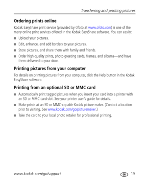 Page 25Transferring and printing pictures
www.kodak.com/go/support
 19
Ordering prints online
Kodak EasyShare print service (provided by Ofoto at www.ofoto.com) is one of the 
many online print services offered in the Kodak EasyShare software. You can easily:
■Upload your pictures.
■Edit, enhance, and add borders to your pictures.
■Store pictures, and share them with family and friends.
■Order high-quality prints, photo greeting cards, frames, and albums—and have 
them delivered to your door.
Printing pictures...