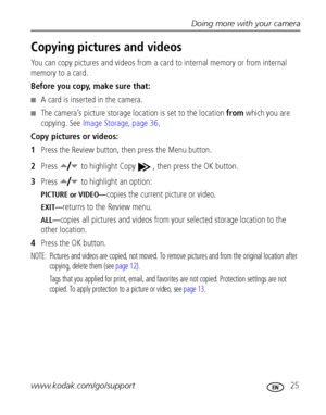 Page 31Doing more with your camera
www.kodak.com/go/support
 25
Copying pictures and videos
You can copy pictures and videos from a card to internal memory or from internal 
memory to a card.
Before you copy, make sure that:
■A card is inserted in the camera.
■The camera’s picture storage location is set to the location from which you are 
copying. See Image Storage, page 36.
Copy pictures or videos:
1Press the Review button, then press the Menu button.
2Press   to highlight Copy  , then press the OK button....