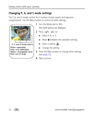 Page 3832www.kodak.com/go/support Doing more with your camera
Changing P, A, and S mode settings
The P, A, and S modes control the f-number, shutter speed, and exposure 
compensation. Use the Menu button to control all other settings.
1Turn the Mode dial to PAS.
The mode options are displayed.
2Press   to:
■Select P, A, or S.
■Move   between the available settings.
■Open a setting . 
■Change the setting.
3Press the Menu button to change other settings 
(see page 33).
4Take a picture.
P, A, and S mode options...
