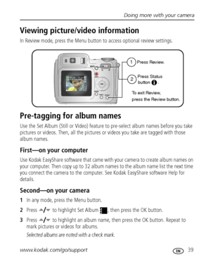 Page 45Doing more with your camera
www.kodak.com/go/support
 39
Viewing picture/video information
In Review mode, press the Menu button to access optional review settings.
Pre-tagging for album names
Use the Set Album (Still or Video) feature to pre-select album names before you take 
pictures or videos. Then, all the pictures or videos you take are tagged with those 
album names.
First—on your computer
Use Kodak EasyShare software that came with your camera to create album names on 
your computer. Then copy up...