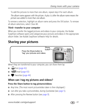 Page 47Doing more with your camera
www.kodak.com/go/support
 41
To add the pictures to more than one album, repeat step 4 for each album.
The album name appears with the picture. A plus (+) after the album name means the 
picture was added to more than one album.
To remove a selection, highlight an album name and press the OK button. To remove 
all album selections, select Clear All.
Third—transfer to your computer
When you transfer the tagged pictures and videos to your computer, the Kodak 
EasyShare software...
