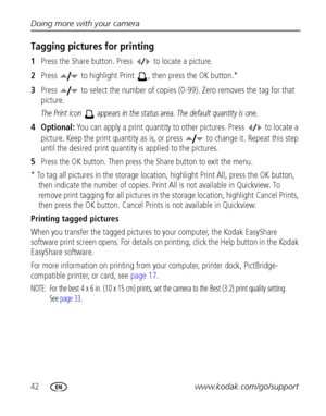 Page 4842www.kodak.com/go/support Doing more with your camera
Tagging pictures for printing
1Press the Share button. Press   to locate a picture. 
2Press   to highlight Print  , then press the OK button.* 
3Press   to select the number of copies (0-99). Zero removes the tag for that 
picture.
The Print icon   appears in the status area. The default quantity is one.
4Optional: You can apply a print quantity to other pictures. Press   to locate a 
picture. Keep the print quantity as is, or press   to change it....