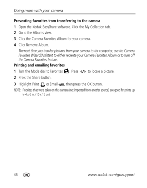 Page 5246www.kodak.com/go/support Doing more with your camera
Preventing favorites from transferring to the camera
1Open the Kodak EasyShare software. Click the My Collection tab.
2Go to the Albums view.
3Click the Camera Favorites Album for your camera.
4Click Remove Album.
The next time you transfer pictures from your camera to the computer, use the Camera 
Favorites Wizard/Assistant to either recreate your Camera Favorites Album or to turn off 
the Camera Favorites feature.
Printing and emailing favorites...