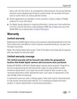 Page 69Appendix
www.kodak.com/go/support
 63
with a soft, lint-free cloth or an untreated lens-cleaning tissue. Do not use cleaning 
solutions unless designed specifically for camera lenses. Do not allow chemicals, 
such as suntan lotion, to contact painted surfaces.
■Service agreements are available in some countries. Contact a dealer of Kodak 
products for more information.
■For digital camera disposal or recycling information, contact your local authorities. 
In the US, visit the Electronics Industry...