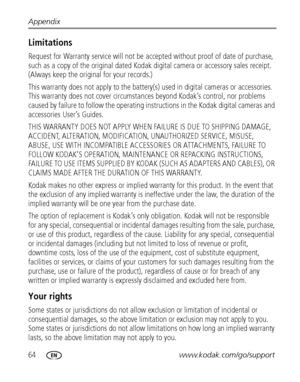 Page 7064www.kodak.com/go/support Appendix
Limitations
Request for Warranty service will not be accepted without proof of date of purchase, 
such as a copy of the original dated Kodak digital camera or accessory sales receipt. 
(Always keep the original for your records.)
This warranty does not apply to the battery(s) used in digital cameras or accessories. 
This warranty does not cover circumstances beyond Kodak’s control, nor problems 
caused by failure to follow the operating instructions in the Kodak...