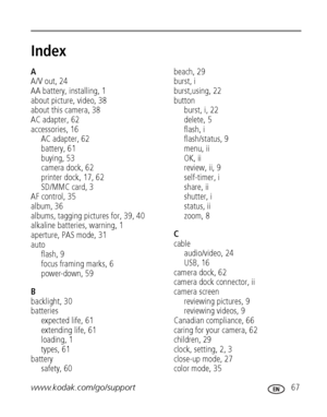 Page 73www.kodak.com/go/support 67
Index1
A
A/V out, 24
AA battery, installing, 1
about picture, video, 38
about this camera, 38
AC adapter, 62
accessories, 16
AC adapter, 62
battery, 61
buying, 53
camera dock, 62
printer dock, 17, 62
SD/MMC card, 3
AF control, 35
album, 36
albums, tagging pictures for, 39, 40
alkaline batteries, warning, 1
aperture, PAS mode, 31
auto
flash, 9
focus framing marks, 6
power-down, 59
B
backlight, 30
batteries
expected life, 61
extending life, 61
loading, 1
types, 61
battery...