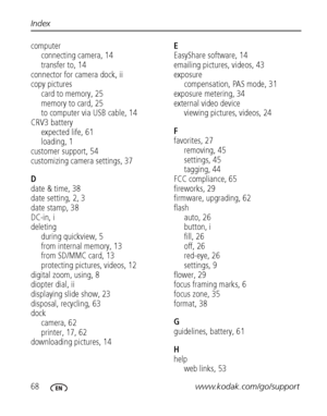 Page 7468www.kodak.com/go/support Index
computer
connecting camera, 14
transfer to, 14
connector for camera dock, ii
copy pictures
card to memory, 25
memory to card, 25
to computer via USB cable, 14
CRV3 battery
expected life, 61
loading, 1
customer support, 54
customizing camera settings, 37
D
date & time, 38
date setting, 2, 3
date stamp, 38
DC-in, i
deleting
during quickview, 5
from internal memory, 13
from SD/MMC card, 13
protecting pictures, videos, 12
digital zoom, using, 8
diopter dial, ii
displaying...