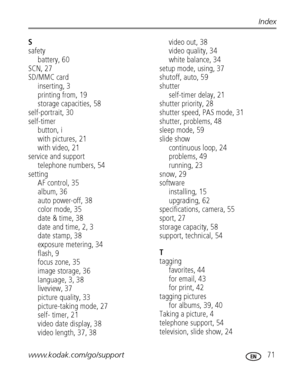 Page 77www.kodak.com/go/support 71
Index
S
safety
battery, 60
SCN, 27
SD/MMC card
inserting, 3
printing from, 19
storage capacities, 58
self-portrait, 30
self-timer
button, i
with pictures, 21
with video, 21
service and support
telephone numbers, 54
setting
AF control, 35
album, 36
auto power-off, 38
color mode, 35
date & time, 38
date and time, 2, 3
date stamp, 38
exposure metering, 34
flash, 9
focus zone, 35
image storage, 36
language, 3, 38
liveview, 37
picture quality, 33
picture-taking mode, 27
self-...