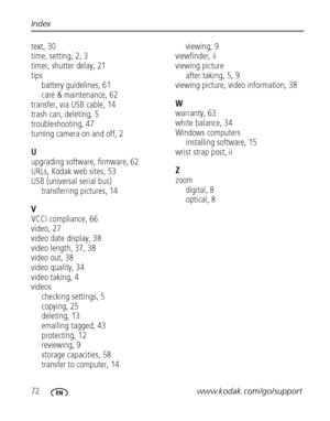 Page 7872www.kodak.com/go/support Index
text, 30
time, setting, 2, 3
timer, shutter delay, 21
tips
battery guidelines, 61
care & maintenance, 62
transfer, via USB cable, 14
trash can, deleting, 5
troubleshooting, 47
turning camera on and off, 2
U
upgrading software, firmware, 62
URLs, Kodak web sites, 53
USB (universal serial bus)
transferring pictures, 14
V
VCCI compliance, 66
video, 27
video date display, 38
video length, 37, 38
video out, 38
video quality, 34
video taking, 4
videos
checking settings, 5...