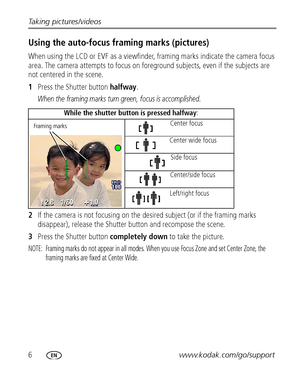 Page 126www.kodak.com/go/support Taking pictures/videos
Using the auto-focus framing marks (pictures)
When using the LCD or EVF as a viewfinder, framing marks indicate the camera focus 
area. The camera attempts to focus on foreground subjects, even if the subjects are 
not centered in the scene. 
1Press the Shutter button halfway.
When the framing marks turn green, focus is accomplished.
2If the camera is not focusing on the desired subject (or if the framing marks 
disappear), release the Shutter button and...