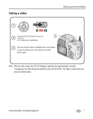 Page 13Taking pictures/videos
www.kodak.com/go/support
 7
Taking a video
NOTE:  After you take a video, the EVF/LCD displays a quickview for approximately 5 seconds.  
To play/pause the video during the quickview, press the OK button. The video is saved unless you 
press the Delete button.
1
2
Press the Shutter button completely down and release.
To stop recording, press and release the Shutter 
button again.
Press the EVF/LCD button to turn on: 
• LCD or 
• EVF (electronic viewfinder)
3
EVF 
LCD
Downloaded...